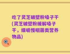 吃了灵芝破壁粉嗓子干(灵芝破壁粉缓解嗓子干，细嚼慢咽菌类营养物品)