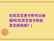 吃完灵芝孢子粉可以抽烟吗(吃灵芝孢子粉后是否能吸烟？)