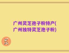 广州灵芝孢子粉特产(广州独特灵芝孢子粉)
