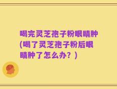 喝完灵芝孢子粉眼睛肿(喝了灵芝孢子粉后眼睛肿了怎么办？)