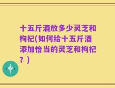 十五斤酒放多少灵芝和枸杞(如何给十五斤酒添加恰当的灵芝和枸杞？)