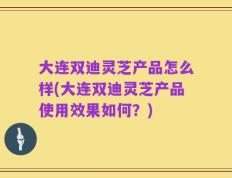 大连双迪灵芝产品怎么样(大连双迪灵芝产品使用效果如何？)