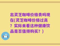 出灵芝咖啡价格贵吗现在(灵芝咖啡价格过高？实际来看这种健康饮品是否值得购买？)