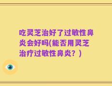 吃灵芝治好了过敏性鼻炎会好吗(能否用灵芝治疗过敏性鼻炎？)