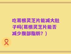 吃葛根灵芝片能减大肚子吗(葛根灵芝片能否减少腹部脂肪？)
