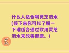 什么人适合喝灵芝泡水(接下来你可以了解一下谁适合通过饮用灵芝泡水来改善健康。)