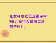 儿童可以吃灵芝孢子粉吗(儿童可否食用灵芝孢子粉？)