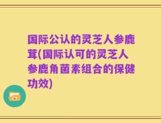 国际公认的灵芝人参鹿茸(国际认可的灵芝人参鹿角菌素组合的保健功效)