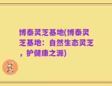 博泰灵芝基地(博泰灵芝基地：自然生态灵芝，护健康之源)
