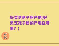 好灵芝孢子粉产地(好灵芝孢子粉的产地在哪里？)