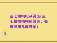 三七粉枸杞子灵芝(三七粉搭档枸杞灵芝，关爱健康从此开始)