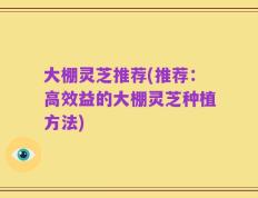 大棚灵芝推荐(推荐：高效益的大棚灵芝种植方法)