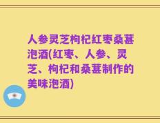 人参灵芝枸杞红枣桑葚泡酒(红枣、人参、灵芝、枸杞和桑葚制作的美味泡酒)