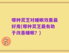 哪种灵芝对睡眠效果最好用(哪种灵芝最有助于改善睡眠？)