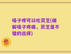 嗓子疼可以吃灵芝(缓解嗓子疼痛，灵芝是不错的选择)