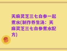 天麻灵芝三七白参一起煮水(制作养生汤：天麻灵芝三七白参煮水配方)