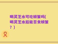 喝灵芝水可吃螃蟹吗(喝灵芝水后能否食螃蟹？)