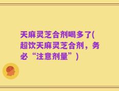 天麻灵芝合剂喝多了(超饮天麻灵芝合剂，务必“注意剂量”)