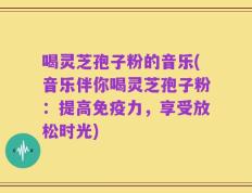 喝灵芝孢子粉的音乐(音乐伴你喝灵芝孢子粉：提高免疫力，享受放松时光)