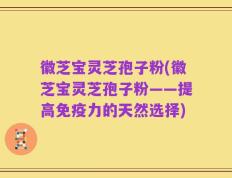 徽芝宝灵芝孢子粉(徽芝宝灵芝孢子粉——提高免疫力的天然选择)