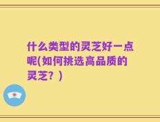 什么类型的灵芝好一点呢(如何挑选高品质的灵芝？)