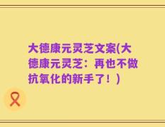大德康元灵芝文案(大德康元灵芝：再也不做抗氧化的新手了！)