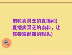 南和卖灵芝的直播间(直播卖灵芝的南和，让你尝遍健康的甜头)