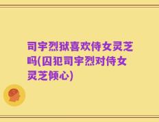 司宇烈狱喜欢侍女灵芝吗(囚犯司宇烈对侍女灵芝倾心)