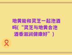 地黄能和灵芝一起泡酒吗(“灵芝与地黄合泡 酒香滋润健康好”)