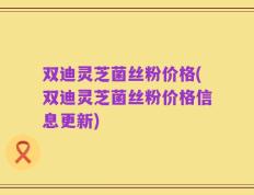 双迪灵芝菌丝粉价格(双迪灵芝菌丝粉价格信息更新)