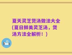 夏天灵芝煲汤做法大全(夏日鲜美灵芝汤，煲汤方法全解析！)