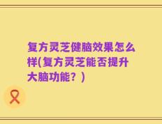 复方灵芝健脑效果怎么样(复方灵芝能否提升大脑功能？)