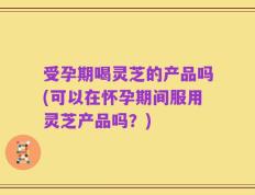 受孕期喝灵芝的产品吗(可以在怀孕期间服用灵芝产品吗？)