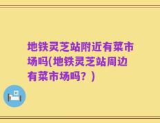 地铁灵芝站附近有菜市场吗(地铁灵芝站周边有菜市场吗？)