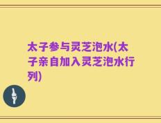 太子参与灵芝泡水(太子亲自加入灵芝泡水行列)