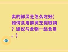 卖的鲜灵芝怎么吃好(如何食用鲜灵芝提取物？建议与食物一起食用。)