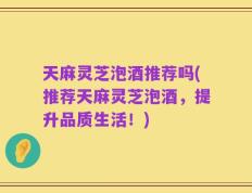 天麻灵芝泡酒推荐吗(推荐天麻灵芝泡酒，提升品质生活！)