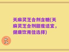天麻灵芝合剂含糖(天麻灵芝合剂甜度适宜，健康饮用佳选择)
