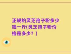 正规的灵芝孢子粉多少钱一斤(灵芝孢子粉价格是多少？)