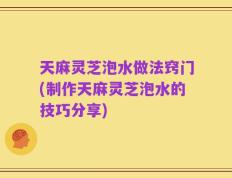 天麻灵芝泡水做法窍门(制作天麻灵芝泡水的技巧分享)
