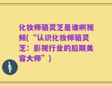 化妆师骆灵芝是谁啊视频(“认识化妆师骆灵芝：影视行业的后期美容大师”)