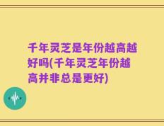 千年灵芝是年份越高越好吗(千年灵芝年份越高并非总是更好)