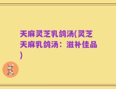 天麻灵芝乳鸽汤(灵芝天麻乳鸽汤：滋补佳品)