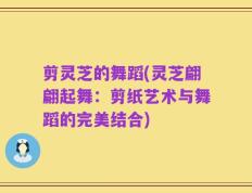 剪灵芝的舞蹈(灵芝翩翩起舞：剪纸艺术与舞蹈的完美结合)