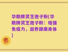 华敷牌灵芝孢子粉(华敷牌灵芝孢子粉：增强免疫力，滋养健康身体)