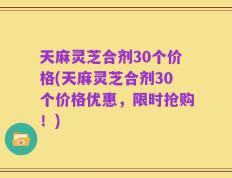 天麻灵芝合剂30个价格(天麻灵芝合剂30个价格优惠，限时抢购！)
