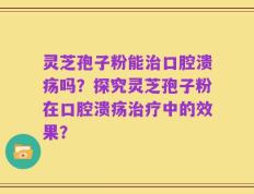 灵芝孢子粉能治口腔溃疡吗？探究灵芝孢子粉在口腔溃疡治疗中的效果？