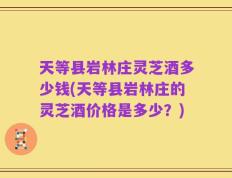 天等县岩林庄灵芝酒多少钱(天等县岩林庄的灵芝酒价格是多少？)