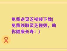 免费送灵芝视频下载(免费领取灵芝视频，助你健康长寿！)