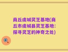 商丘虞城灵芝基地(商丘市虞城县灵芝基地：探寻灵芝的神奇之处)